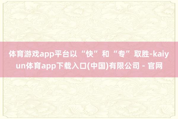 体育游戏app平台以 “快” 和 “专” 取胜-kaiyun体育app下载入口(中国)有限公司 - 官网