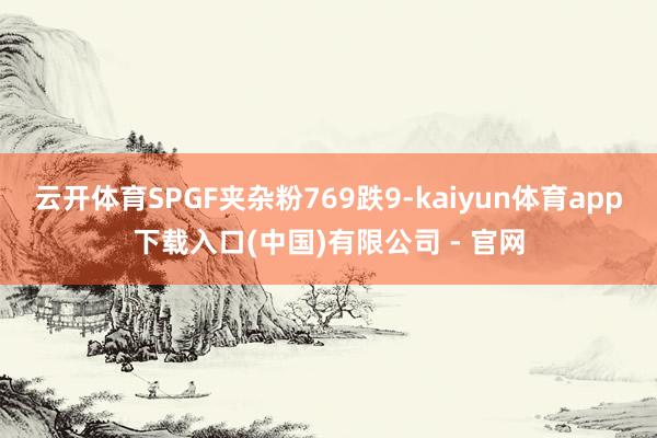 云开体育SPGF夹杂粉769跌9-kaiyun体育app下载入口(中国)有限公司 - 官网