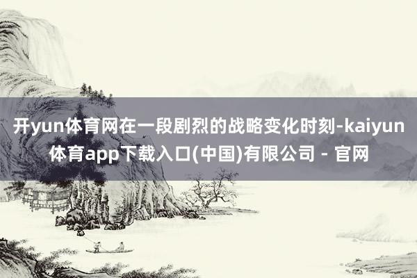 开yun体育网在一段剧烈的战略变化时刻-kaiyun体育app下载入口(中国)有限公司 - 官网