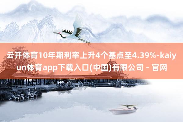 云开体育10年期利率上升4个基点至4.39%-kaiyun体育app下载入口(中国)有限公司 - 官网