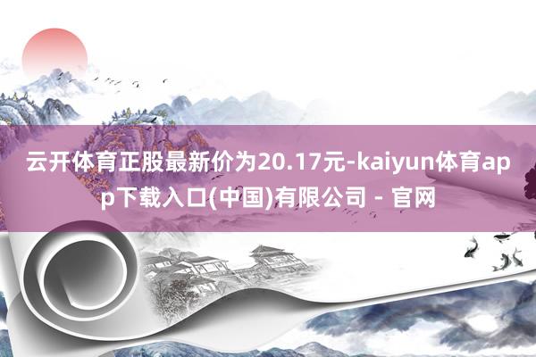 云开体育正股最新价为20.17元-kaiyun体育app下载入口(中国)有限公司 - 官网