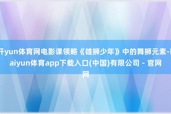 开yun体育网电影课领略《雄狮少年》中的舞狮元素-kaiyun体育app下载入口(中国)有限公司 - 官网