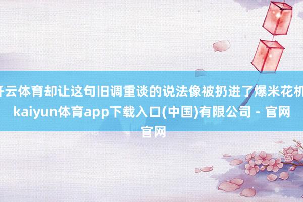 开云体育却让这句旧调重谈的说法像被扔进了爆米花机-kaiyun体育app下载入口(中国)有限公司 - 官网