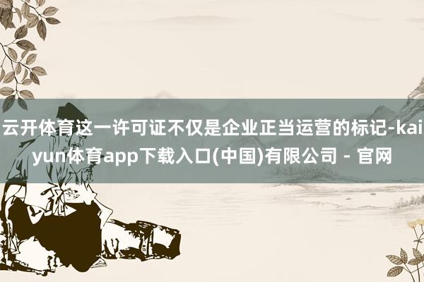 云开体育这一许可证不仅是企业正当运营的标记-kaiyun体育app下载入口(中国)有限公司 - 官网