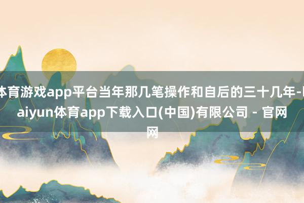 体育游戏app平台当年那几笔操作和自后的三十几年-kaiyun体育app下载入口(中国)有限公司 - 官网