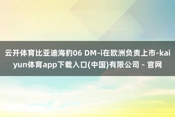 云开体育比亚迪海豹06 DM-i在欧洲负责上市-kaiyun体育app下载入口(中国)有限公司 - 官网