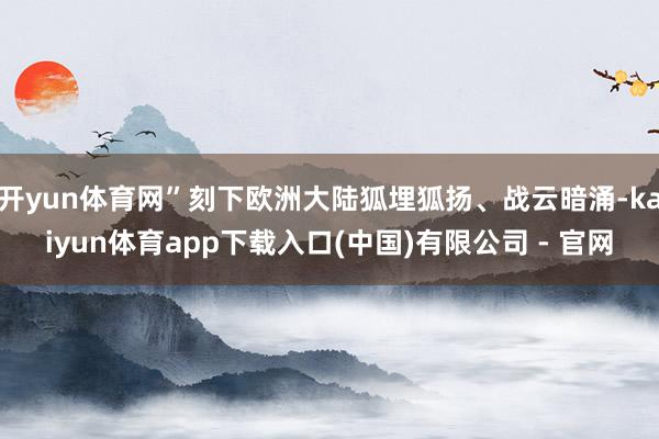 开yun体育网”刻下欧洲大陆狐埋狐扬、战云暗涌-kaiyun体育app下载入口(中国)有限公司 - 官网