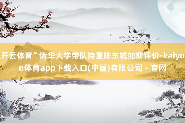 开云体育”清华大学带队持重陈东铖如斯评价-kaiyun体育app下载入口(中国)有限公司 - 官网