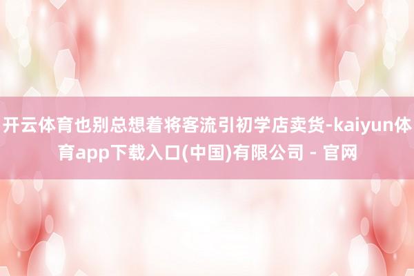 开云体育也别总想着将客流引初学店卖货-kaiyun体育app下载入口(中国)有限公司 - 官网