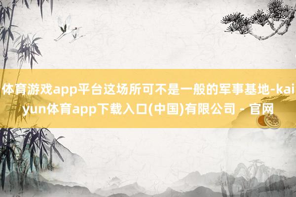 体育游戏app平台这场所可不是一般的军事基地-kaiyun体育app下载入口(中国)有限公司 - 官网