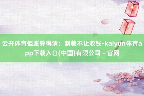云开体育但账算得清：制裁不让收钱-kaiyun体育app下载入口(中国)有限公司 - 官网