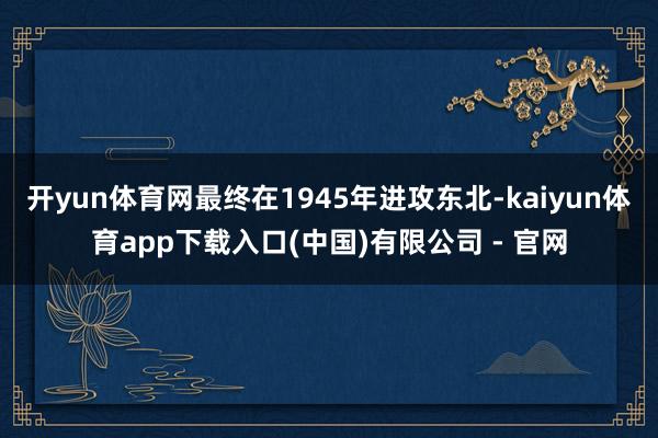 开yun体育网最终在1945年进攻东北-kaiyun体育app下载入口(中国)有限公司 - 官网