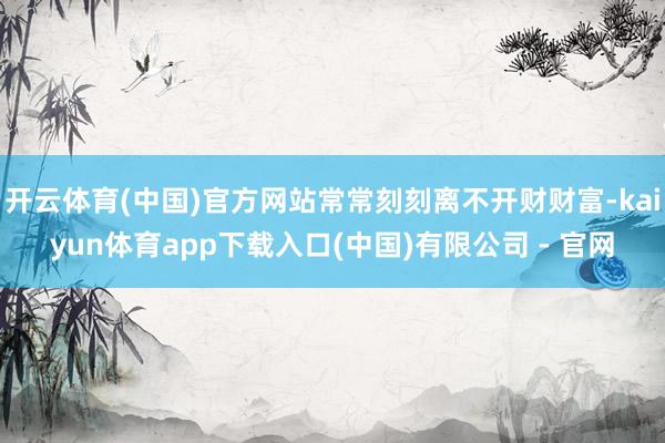 开云体育(中国)官方网站常常刻刻离不开财财富-kaiyun体育app下载入口(中国)有限公司 - 官网