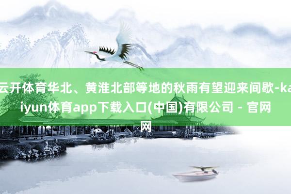 云开体育华北、黄淮北部等地的秋雨有望迎来间歇-kaiyun体育app下载入口(中国)有限公司 - 官网