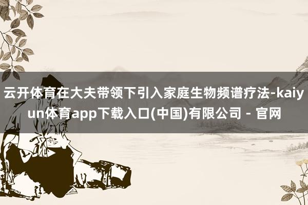 云开体育在大夫带领下引入家庭生物频谱疗法-kaiyun体育app下载入口(中国)有限公司 - 官网