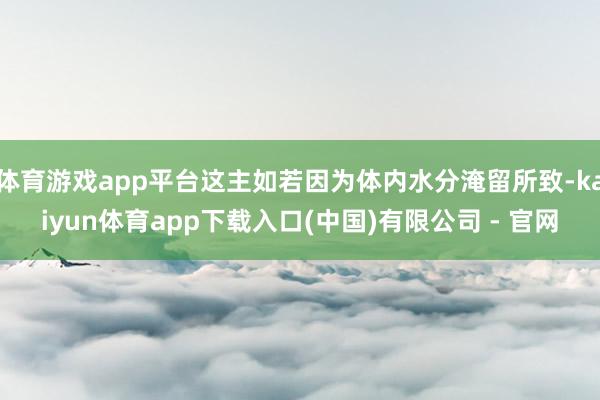 体育游戏app平台这主如若因为体内水分淹留所致-kaiyun体育app下载入口(中国)有限公司 - 官网