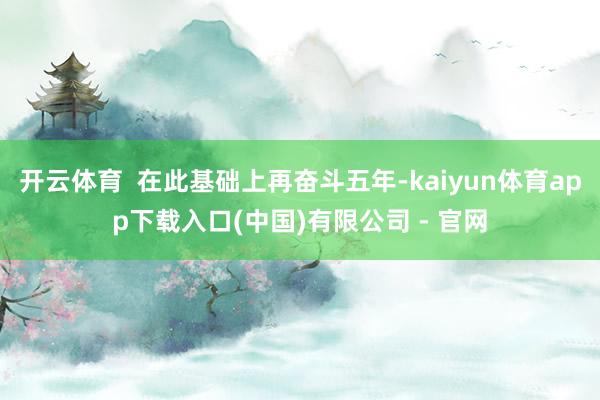 开云体育  在此基础上再奋斗五年-kaiyun体育app下载入口(中国)有限公司 - 官网