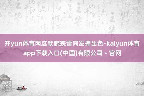 开yun体育网这款腕表雷同发挥出色-kaiyun体育app下载入口(中国)有限公司 - 官网