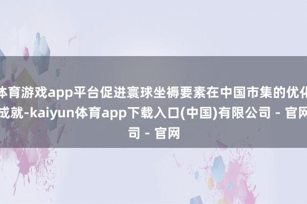 体育游戏app平台促进寰球坐褥要素在中国市集的优化成就-kaiyun体育app下载入口(中国)有限公司 - 官网