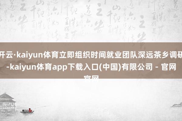 开云·kaiyun体育立即组织时间就业团队深远茶乡调研-kaiyun体育app下载入口(中国)有限公司 - 官网