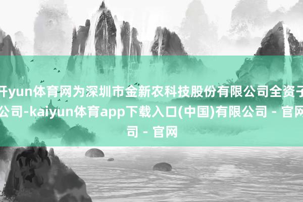 开yun体育网为深圳市金新农科技股份有限公司全资子公司-kaiyun体育app下载入口(中国)有限公司 - 官网