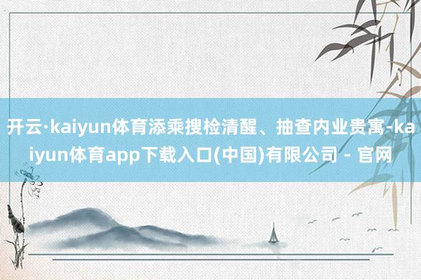 开云·kaiyun体育添乘搜检清醒、抽查内业贵寓-kaiyun体育app下载入口(中国)有限公司 - 官网