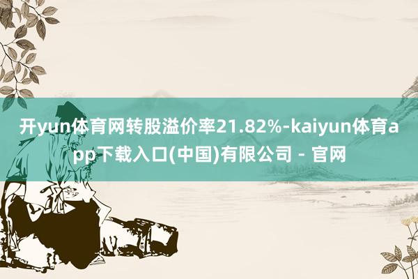 开yun体育网转股溢价率21.82%-kaiyun体育app下载入口(中国)有限公司 - 官网