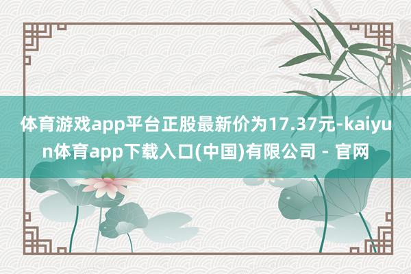 体育游戏app平台正股最新价为17.37元-kaiyun体育app下载入口(中国)有限公司 - 官网
