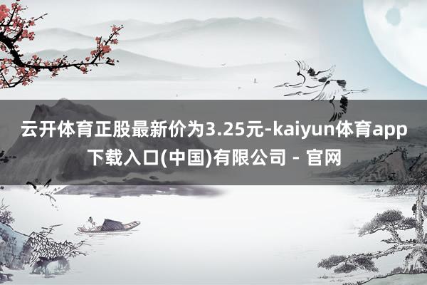 云开体育正股最新价为3.25元-kaiyun体育app下载入口(中国)有限公司 - 官网