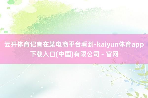 云开体育记者在某电商平台看到-kaiyun体育app下载入口(中国)有限公司 - 官网
