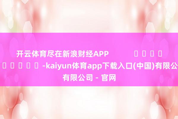 开云体育尽在新浪财经APP            													-kaiyun体育app下载入口(中国)有限公司 - 官网
