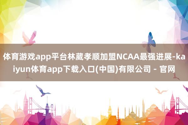 体育游戏app平台林葳孝顺加盟NCAA最强进展-kaiyun体育app下载入口(中国)有限公司 - 官网