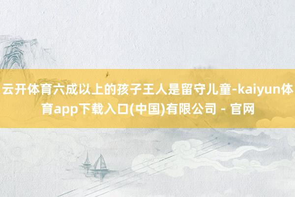 云开体育六成以上的孩子王人是留守儿童-kaiyun体育app下载入口(中国)有限公司 - 官网