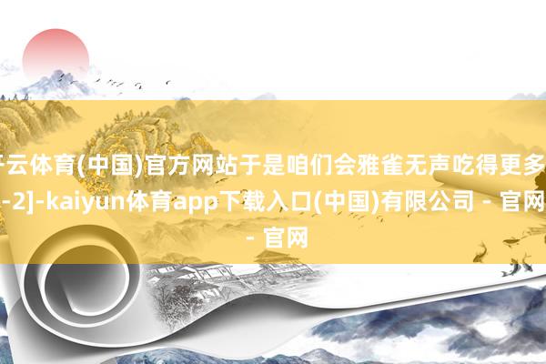 开云体育(中国)官方网站于是咱们会雅雀无声吃得更多[1-2]-kaiyun体育app下载入口(中国)有限公司 - 官网