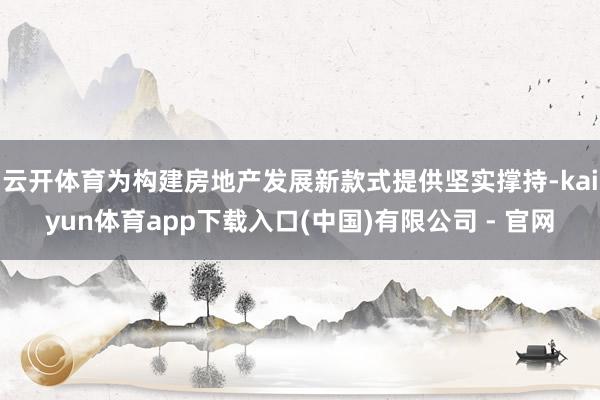 云开体育为构建房地产发展新款式提供坚实撑持-kaiyun体育app下载入口(中国)有限公司 - 官网