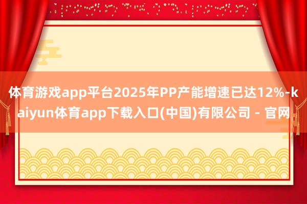 体育游戏app平台2025年PP产能增速已达12%-kaiyun体育app下载入口(中国)有限公司 - 官网