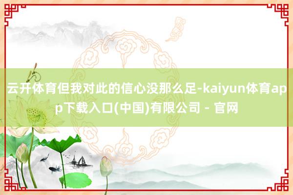 云开体育但我对此的信心没那么足-kaiyun体育app下载入口(中国)有限公司 - 官网