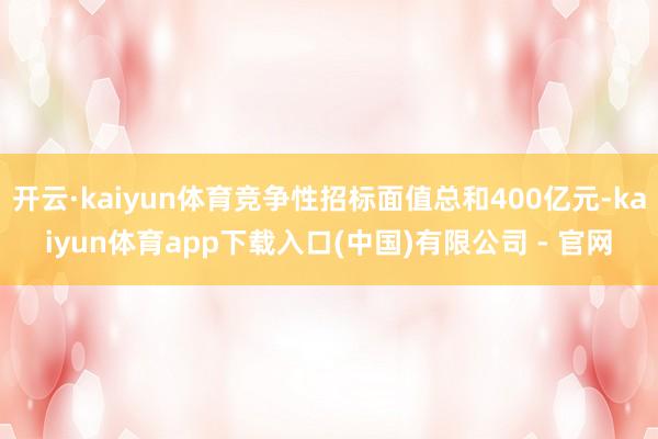 开云·kaiyun体育竞争性招标面值总和400亿元-kaiyun体育app下载入口(中国)有限公司 - 官网
