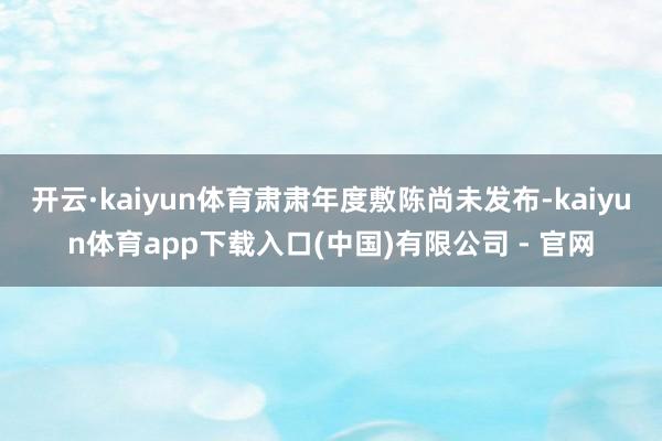 开云·kaiyun体育肃肃年度敷陈尚未发布-kaiyun体育app下载入口(中国)有限公司 - 官网