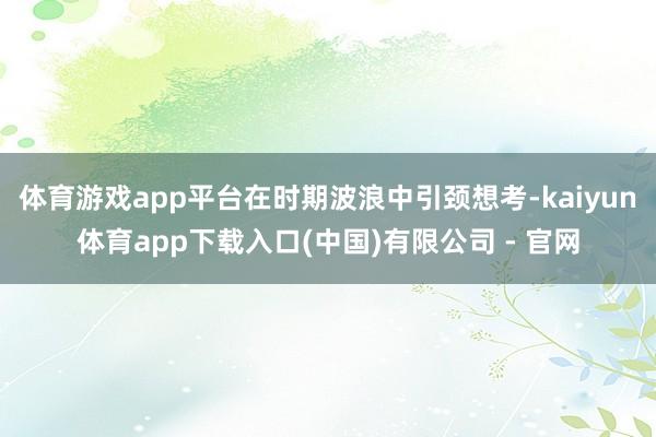 体育游戏app平台在时期波浪中引颈想考-kaiyun体育app下载入口(中国)有限公司 - 官网