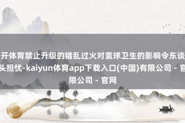 云开体育禁止升级的错乱过火对寰球卫生的影响令东谈主尽头担忧-kaiyun体育app下载入口(中国)有限公司 - 官网